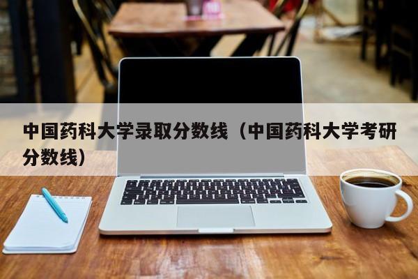 中国药科大学录取分数线（中国药科大学考研分数线）