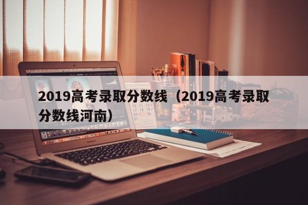 2019高考录取分数线(2019高考录取分数线河南)