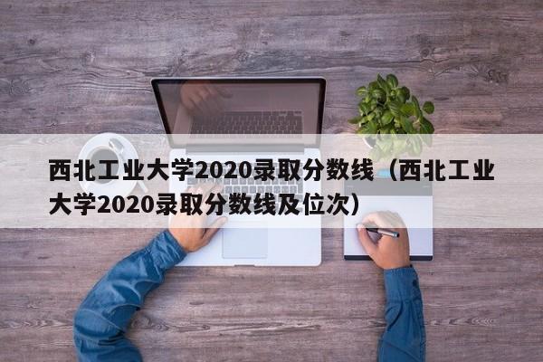 西北工业大学2020录取分数线(西北工业大学2020录取分数线及位次)