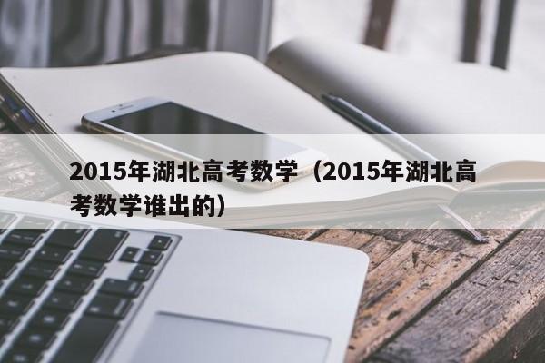 2015年湖北高考数学(2015年湖北高考数学谁出的)
